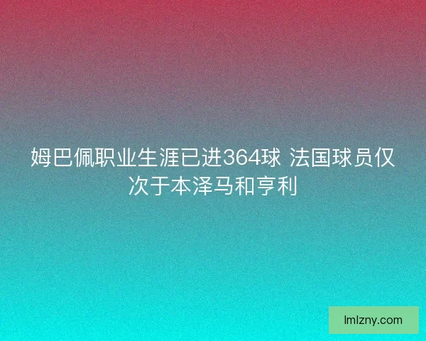 姆巴佩职业生涯已进364球 法国球员仅次于本泽马和亨利