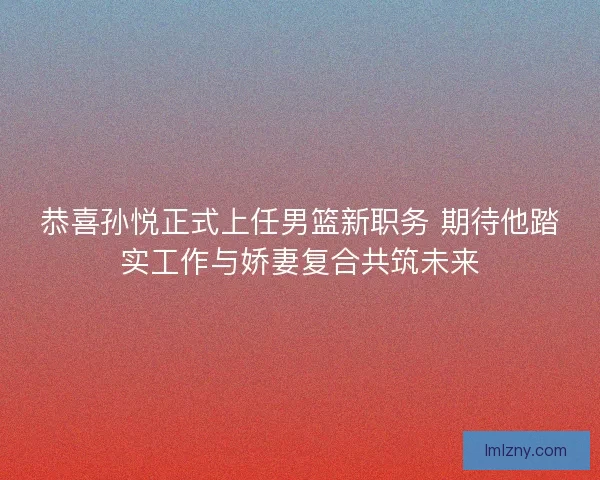 恭喜孙悦正式上任男篮新职务 期待他踏实工作与娇妻复合共筑未来