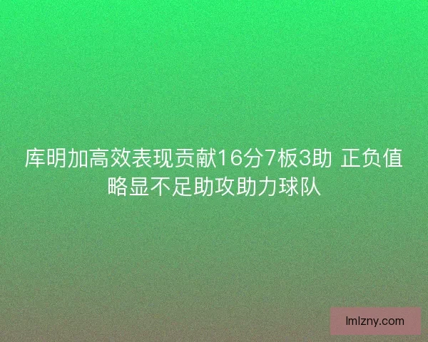 库明加高效表现贡献16分7板3助 正负值略显不足助攻助力球队 库明加高效表现贡献16分7板3助 正负值略显不足助攻助力球队