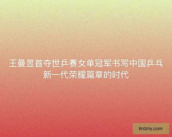 王曼昱首夺世乒赛女单冠军书写中国乒乓新一代荣耀篇章的时代