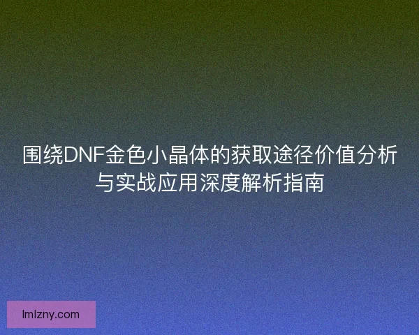 围绕DNF金色小晶体的获取途径价值分析与实战应用深度解析指南