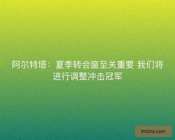 阿尔特塔:夏季转会窗至关重要 我们将进行调整冲击冠军 阿尔特塔:夏季转会窗至关重要 我们将进行调整冲击冠军